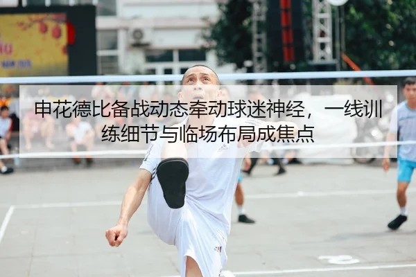 申花德比备战动态牵动球迷神经，一线训练细节与临场布局成焦点