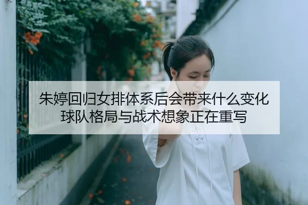 朱婷回归女排体系后会带来什么变化 球队格局与战术想象正在重写
